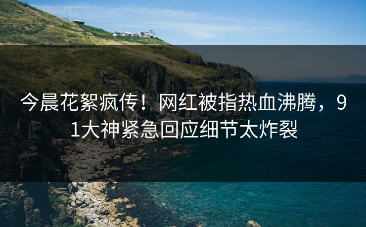 今晨花絮疯传！网红被指热血沸腾，91大神紧急回应细节太炸裂