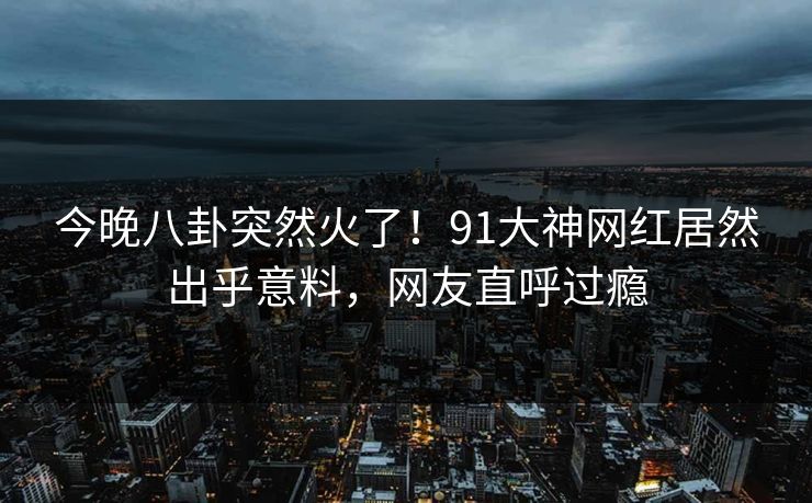 今晚八卦突然火了！91大神网红居然出乎意料，网友直呼过瘾