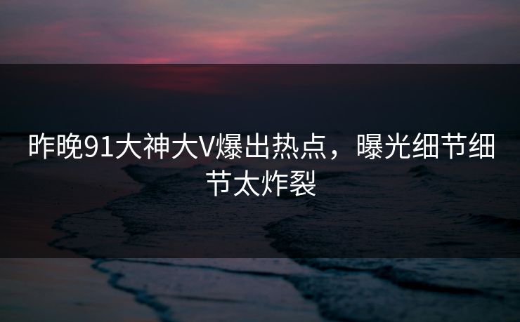 昨晚91大神大V爆出热点，曝光细节细节太炸裂