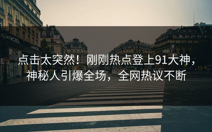 点击太突然！刚刚热点登上91大神，神秘人引爆全场，全网热议不断