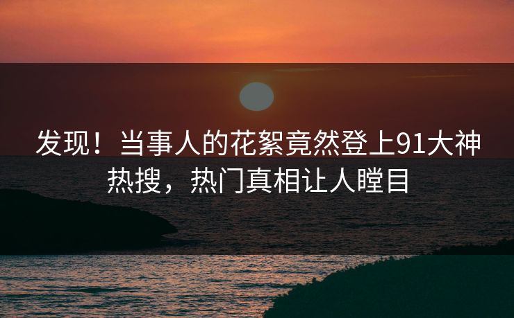 发现！当事人的花絮竟然登上91大神热搜，热门真相让人瞠目