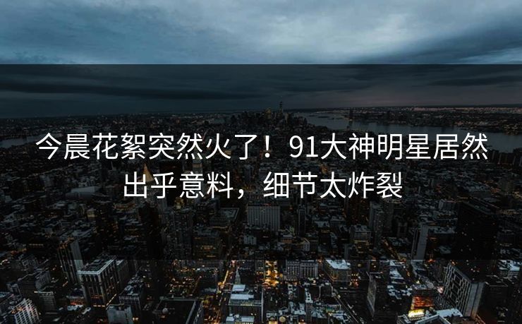 今晨花絮突然火了！91大神明星居然出乎意料，细节太炸裂