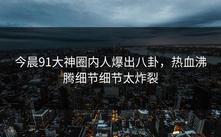 今晨91大神圈内人爆出八卦，热血沸腾细节细节太炸裂