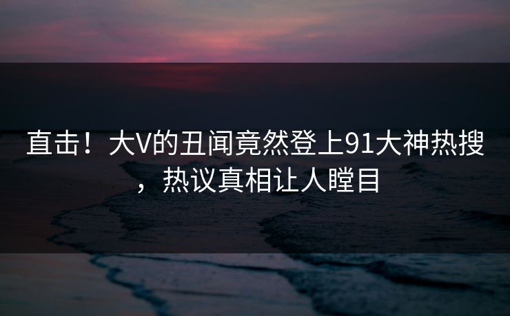 直击！大V的丑闻竟然登上91大神热搜，热议真相让人瞠目