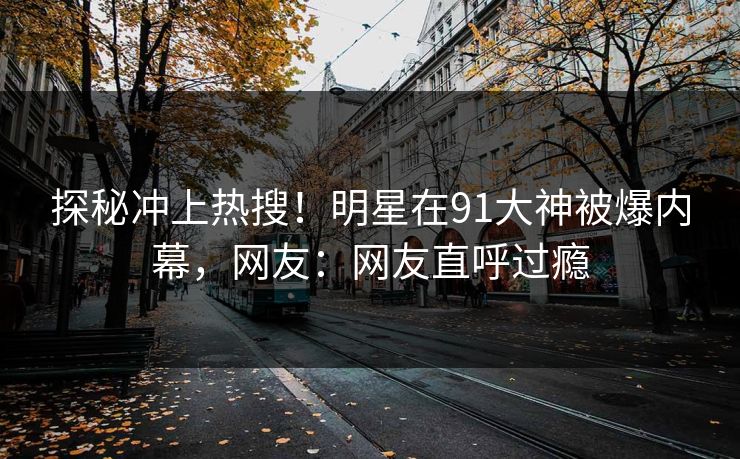 探秘冲上热搜！明星在91大神被爆内幕，网友：网友直呼过瘾