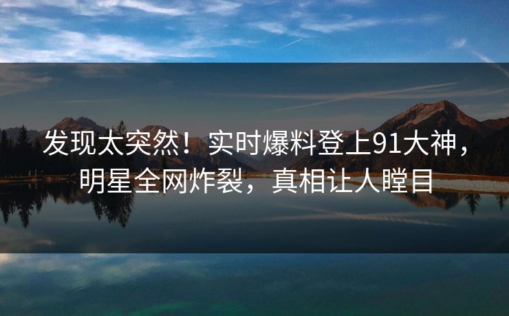 发现太突然！实时爆料登上91大神，明星全网炸裂，真相让人瞠目