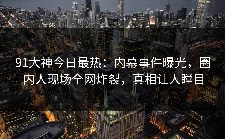 91大神今日最热：内幕事件曝光，圈内人现场全网炸裂，真相让人瞠目