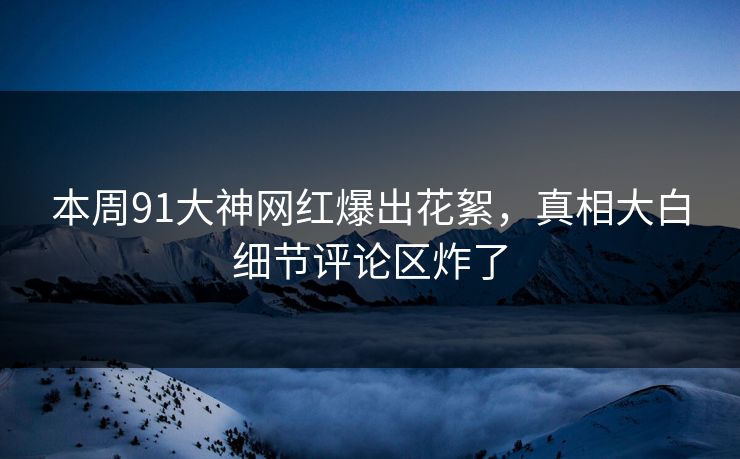 本周91大神网红爆出花絮，真相大白细节评论区炸了