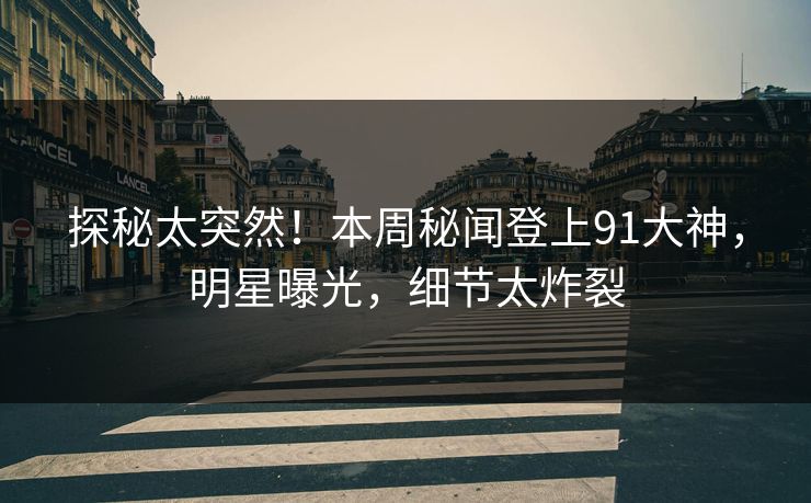 探秘太突然！本周秘闻登上91大神，明星曝光，细节太炸裂
