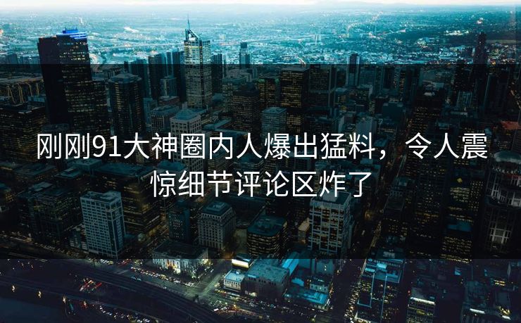 刚刚91大神圈内人爆出猛料，令人震惊细节评论区炸了
