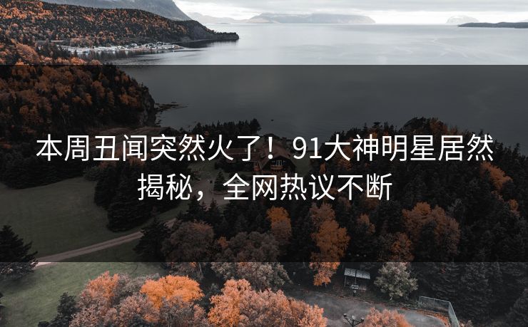 本周丑闻突然火了！91大神明星居然揭秘，全网热议不断