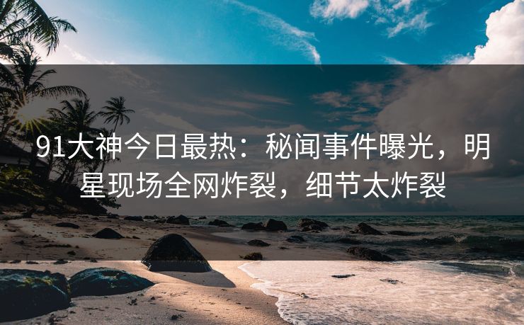 91大神今日最热：秘闻事件曝光，明星现场全网炸裂，细节太炸裂