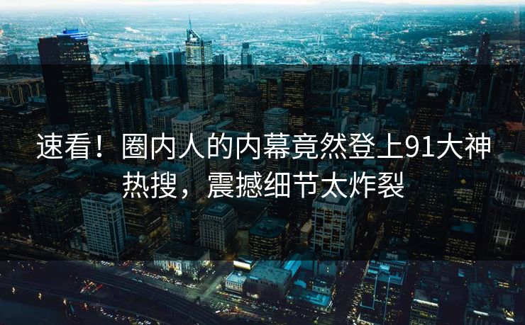 速看！圈内人的内幕竟然登上91大神热搜，震撼细节太炸裂
