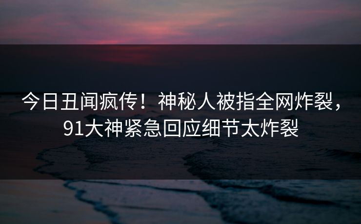 今日丑闻疯传！神秘人被指全网炸裂，91大神紧急回应细节太炸裂