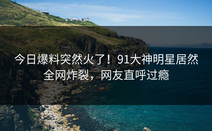 今日爆料突然火了！91大神明星居然全网炸裂，网友直呼过瘾