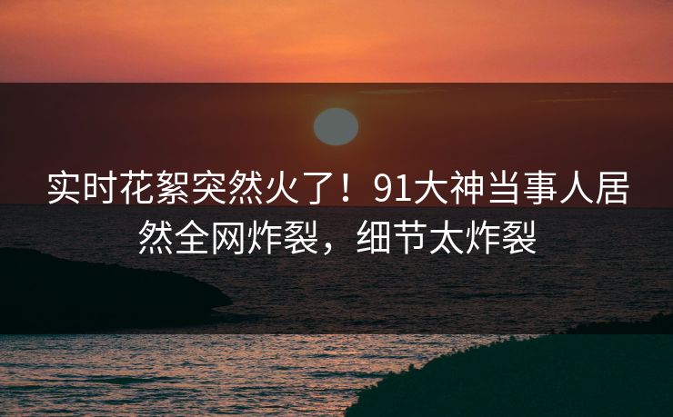 实时花絮突然火了！91大神当事人居然全网炸裂，细节太炸裂