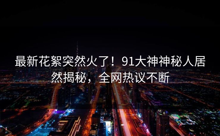 最新花絮突然火了！91大神神秘人居然揭秘，全网热议不断