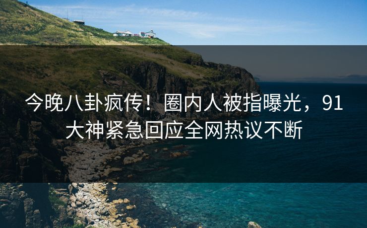 今晚八卦疯传！圈内人被指曝光，91大神紧急回应全网热议不断