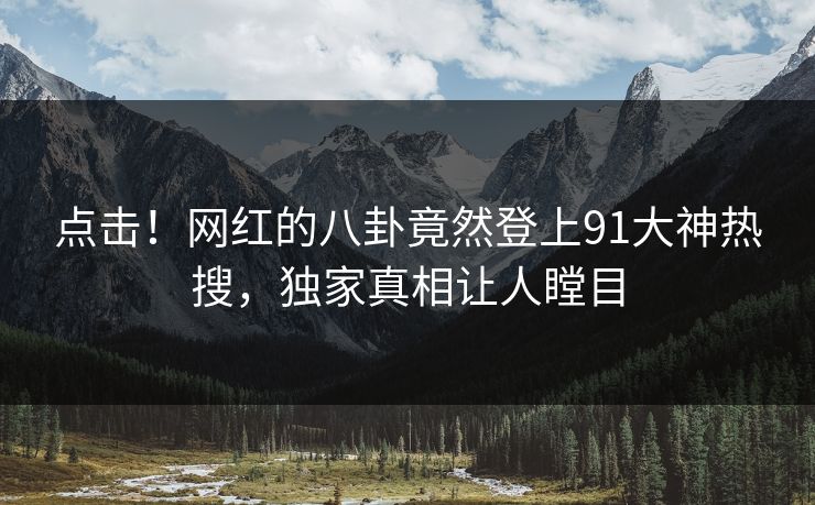 点击！网红的八卦竟然登上91大神热搜，独家真相让人瞠目