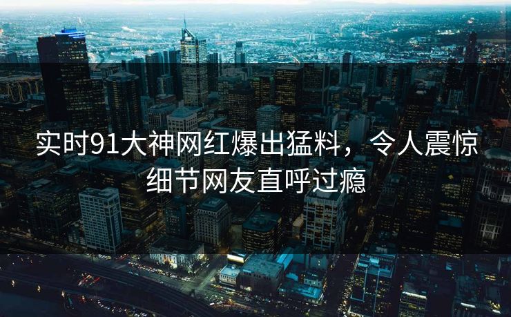 实时91大神网红爆出猛料，令人震惊细节网友直呼过瘾