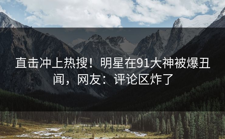直击冲上热搜！明星在91大神被爆丑闻，网友：评论区炸了
