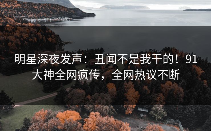 明星深夜发声：丑闻不是我干的！91大神全网疯传，全网热议不断