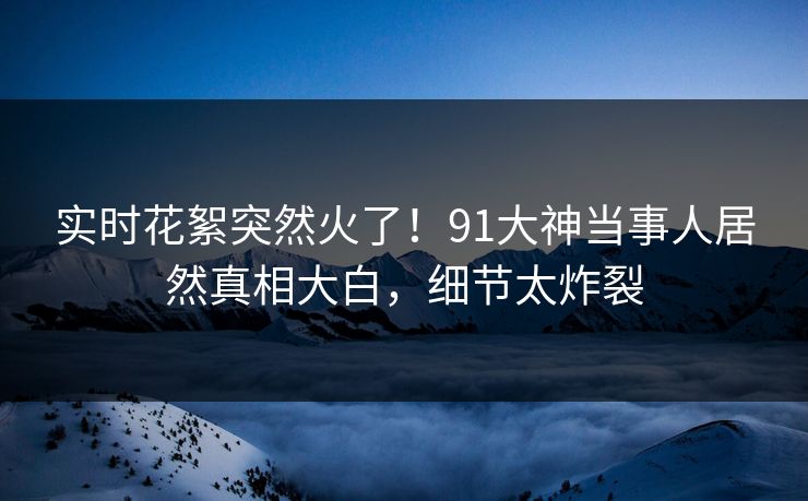 实时花絮突然火了！91大神当事人居然真相大白，细节太炸裂