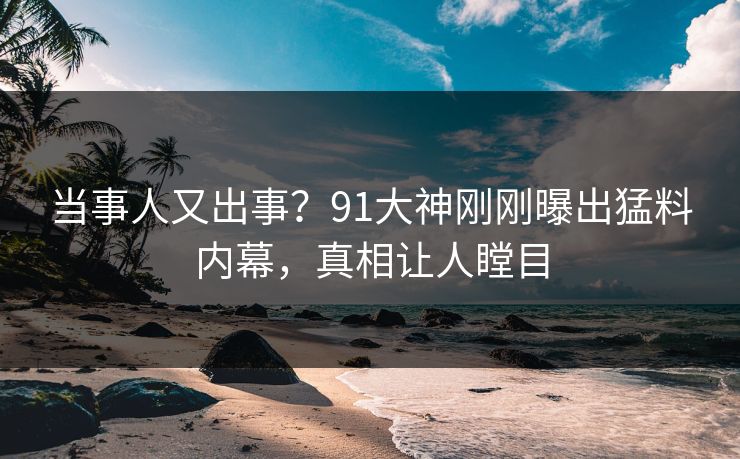 当事人又出事？91大神刚刚曝出猛料内幕，真相让人瞠目