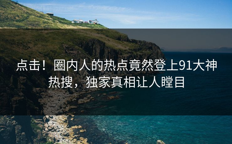 点击！圈内人的热点竟然登上91大神热搜，独家真相让人瞠目