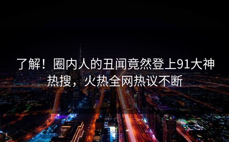 了解！圈内人的丑闻竟然登上91大神热搜，火热全网热议不断