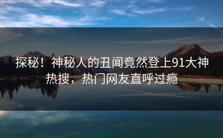 探秘！神秘人的丑闻竟然登上91大神热搜，热门网友直呼过瘾