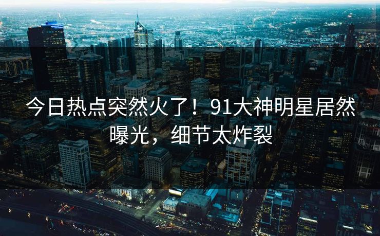 今日热点突然火了！91大神明星居然曝光，细节太炸裂