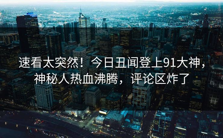 速看太突然！今日丑闻登上91大神，神秘人热血沸腾，评论区炸了