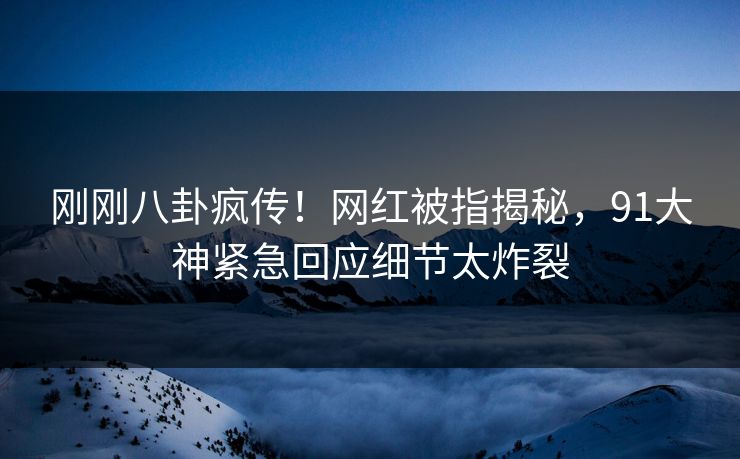 刚刚八卦疯传！网红被指揭秘，91大神紧急回应细节太炸裂