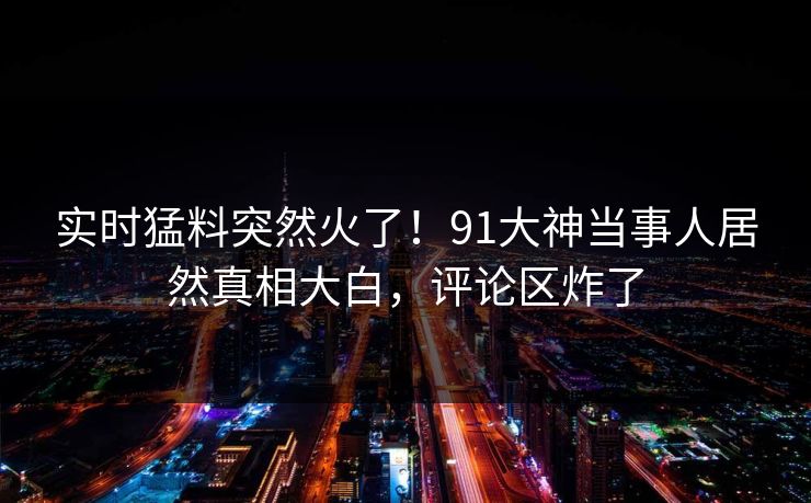 实时猛料突然火了！91大神当事人居然真相大白，评论区炸了