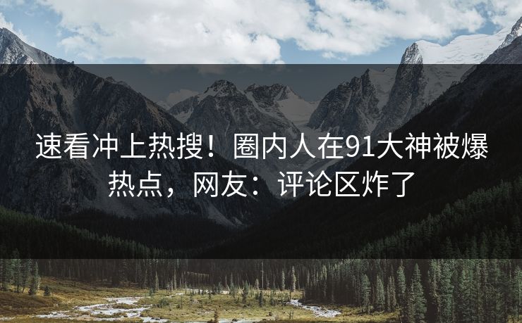 速看冲上热搜！圈内人在91大神被爆热点，网友：评论区炸了