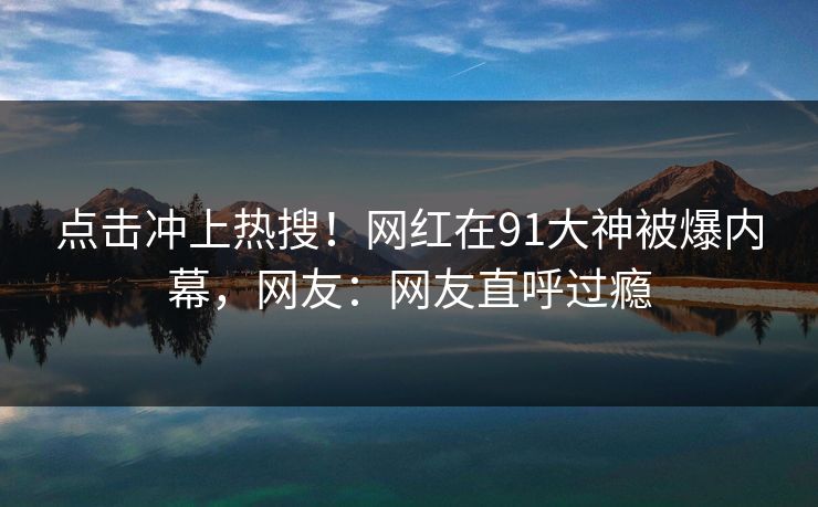 点击冲上热搜！网红在91大神被爆内幕，网友：网友直呼过瘾