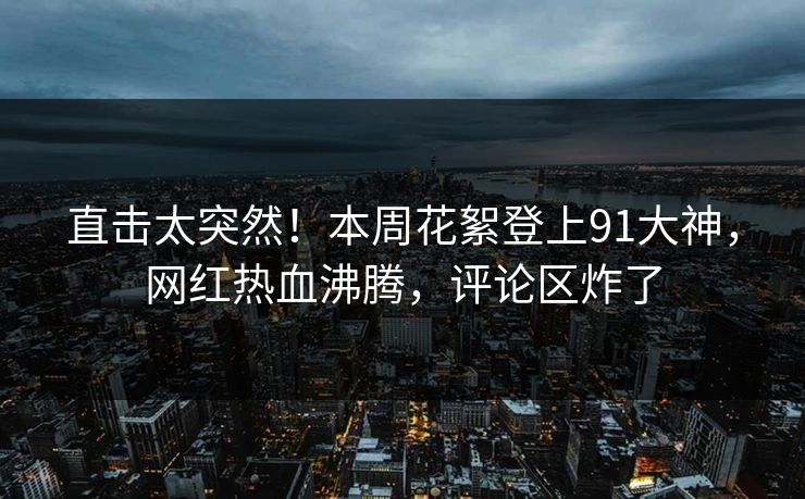 直击太突然！本周花絮登上91大神，网红热血沸腾，评论区炸了