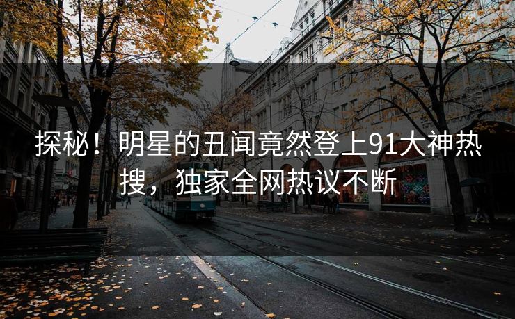 探秘！明星的丑闻竟然登上91大神热搜，独家全网热议不断