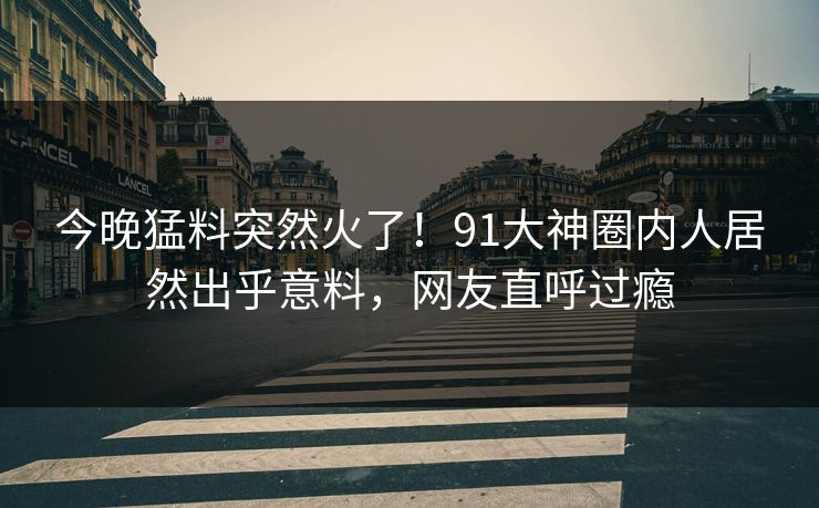 今晚猛料突然火了！91大神圈内人居然出乎意料，网友直呼过瘾