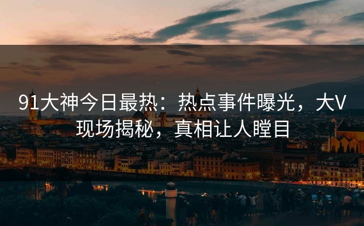 91大神今日最热：热点事件曝光，大V现场揭秘，真相让人瞠目