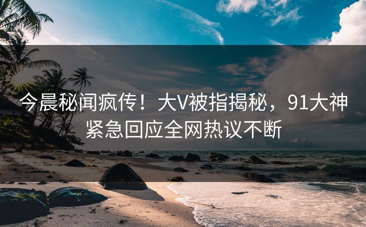今晨秘闻疯传！大V被指揭秘，91大神紧急回应全网热议不断