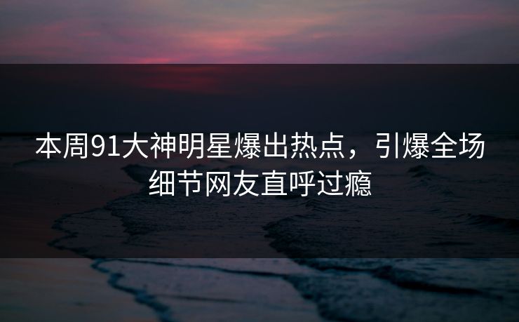 本周91大神明星爆出热点，引爆全场细节网友直呼过瘾