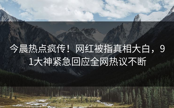 今晨热点疯传！网红被指真相大白，91大神紧急回应全网热议不断