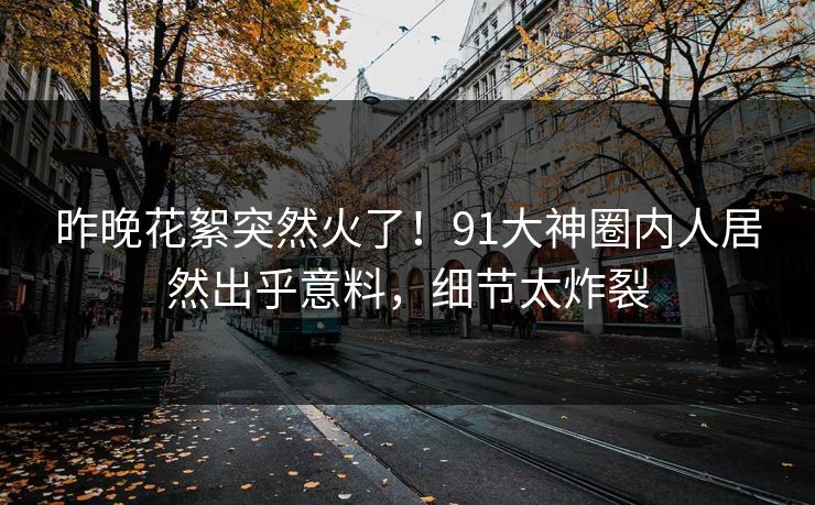 昨晚花絮突然火了！91大神圈内人居然出乎意料，细节太炸裂