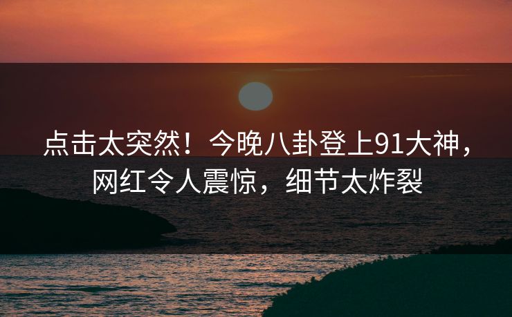点击太突然！今晚八卦登上91大神，网红令人震惊，细节太炸裂
