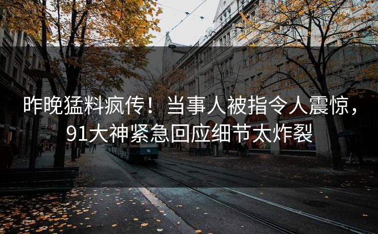 昨晚猛料疯传！当事人被指令人震惊，91大神紧急回应细节太炸裂