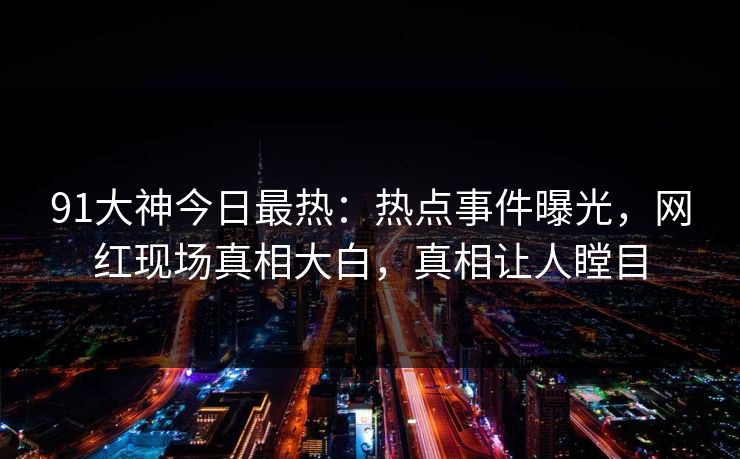 91大神今日最热：热点事件曝光，网红现场真相大白，真相让人瞠目