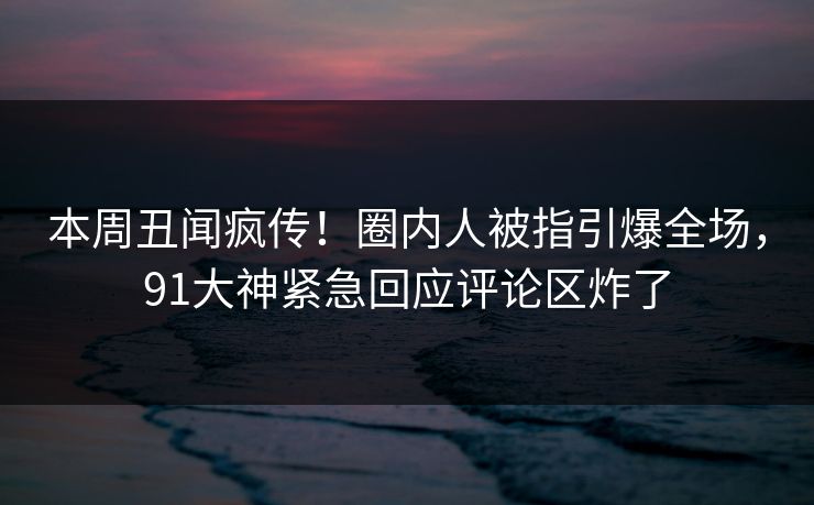 本周丑闻疯传！圈内人被指引爆全场，91大神紧急回应评论区炸了