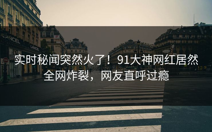 实时秘闻突然火了！91大神网红居然全网炸裂，网友直呼过瘾